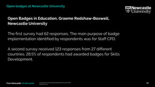 From Newcastle. For the world.
Open Badges in Education, Graeme Redshaw-Boxwell,
Newcastle University
The first survey had 62 responses. The main purpose of badge
implementation identified by respondents was for Staff CPD.
A second survey received 123 responses from 27 different
countries. 28.5% of respondents had awarded badges for Skills
Development.
Learning and Teaching Development Service (LTDS)
ltds@ncl.ac.uk
10
Open badges at Newcastle University
 