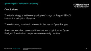 From Newcastle. For the world.
Conclusions
The technology is in the early adopters’ stage of Roger’s (2010)
innovation adoption lifecycle.
There is strong academic interest in the use of Open Badges.
8 respondents had assessed their students’ opinions of Open
Badges. The student responses were mainly positive.
Learning and Teaching Development Service (LTDS)
ltds@ncl.ac.uk
11
Open badges at Newcastle University
 