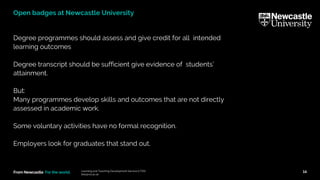 From Newcastle. For the world.
Degree programmes should assess and give credit for all intended
learning outcomes
Degree transcript should be sufficient give evidence of students’
attainment.
But:
Many programmes develop skills and outcomes that are not directly
assessed in academic work.
Some voluntary activities have no formal recognition.
Employers look for graduates that stand out.
Learning and Teaching Development Service (LTDS)
ltds@ncl.ac.uk
14
Open badges at Newcastle University
 
