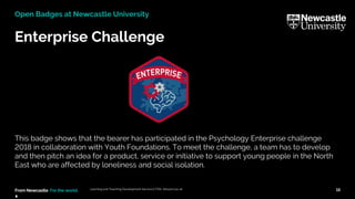 From Newcastle. For the world.
Enterprise Challenge
This badge shows that the bearer has participated in the Psychology Enterprise challenge
2018 in collaboration with Youth Foundations. To meet the challenge, a team has to develop
and then pitch an idea for a product, service or initiative to support young people in the North
East who are affected by loneliness and social isolation.
. Learning and Teaching Development Service (LTDS) ltds@ncl.ac.uk 15
Open Badges at Newcastle University
 