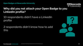 From Newcastle. For the world.
Why did you not attach your Open Badge to you
LinkedIn profile?
Learning and Teaching Development Service (LTDS) ltds@ncl.ac.uk 23
Open Badges at Newcastle University
10 respondents didn’t have a LinkedIn
profile
2 respondents didn’t know how to add
this
 