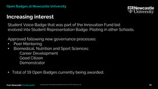 From Newcastle. For the world.
Increasing interest
Learning and Teaching Development Service (LTDS) ltds@ncl.ac.uk 28
Open Badges at Newcastle University
Student Voice Badge that was part of the Innovation Fund bid
evolved into Student Representation Badge. Piloting in other Schools.
Approved following new governance processes:
• Peer Mentoring
• Biomedical, Nutrition and Sport Sciences:
Career Development
Good Citizen
Demonstrator
• Total of 19 Open Badges currently being awarded,
 