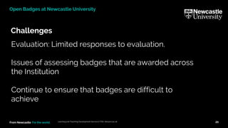 From Newcastle. For the world.
Challenges
Learning and Teaching Development Service (LTDS) ltds@ncl.ac.uk 29
Open Badges at Newcastle University
Evaluation: Limited responses to evaluation.
Issues of assessing badges that are awarded across
the Institution
Continue to ensure that badges are difficult to
achieve
 
