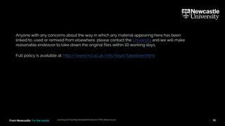 From Newcastle. For the world.
• Anyone with any concerns about the way in which any material appearing here has been
linked to, used or remixed from elsewhere, please contact the University and we will make
reasonable endeavor to take down the original files within 10 working days.
Full policy is available at: http://www.ncl.ac.uk/info/legal/takedown.html
Learning and Teaching Development Service (LTDS) ltds@ncl.ac.uk 31
 