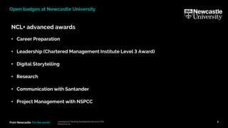 From Newcastle. For the world.
NCL+ advanced awards
• Career Preparation
• Leadership (Chartered Management Institute Level 3 Award)
• Digital Storytelling
• Research
• Communication with Santander
• Project Management with NSPCC
Learning and Teaching Development Service (LTDS)
ltds@ncl.ac.uk
7
Open badges at Newcastle University
 