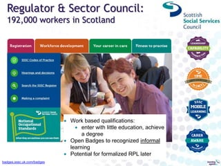 Regulator & Sector Council:
192,000 workers in Scotland
badges.sssc.uk.com/badges
 Work based qualifications:
 enter with little education, achieve
a degree
 Open Badges to recognized informal
learning
 Potential for formalized RPL later
 