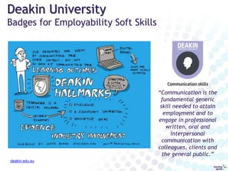 DeakinDigital: Credentials for your career
deakindigital.com
Recognition of
Professional Practice
Targeted at mid-career professionals;
an alternative to traditional higher
education
Lower cost, less time commitment
Modular evidence-based credentials
for capabilities achieved through
independent learning, experience and
employment
Meaningful to employers
Used for continuous career
development
 