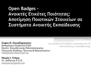 Open Badges –
Ανοικτές Ετικέτες Ποιότητας:
Αποτίμηση Ποιοτικών Στοιχείων σε
Συστήματα Ανοικτής Εκπαίδευσης
Σοφία Θ. Παπαδημητρίου
Καθηγήτρια-Σύμβουλος ΕΑΠ
Προϊστ. Εκπαιδευτικής Ραδιοτηλεόρασης
Υπουργείο Παιδείας, Έρευνας & Θρησκευμάτων
sofipapadi@minedu.gov.gr
Μαρία Ι. Νιάρη
Υπ. Διδάκτωρ Ε.Α.Π.
niarimaria@gmail.com
9ο Διεθνές Συνέδριο Ανοικτής και εξ
Αποστάσεως Εκπαίδευσης
 