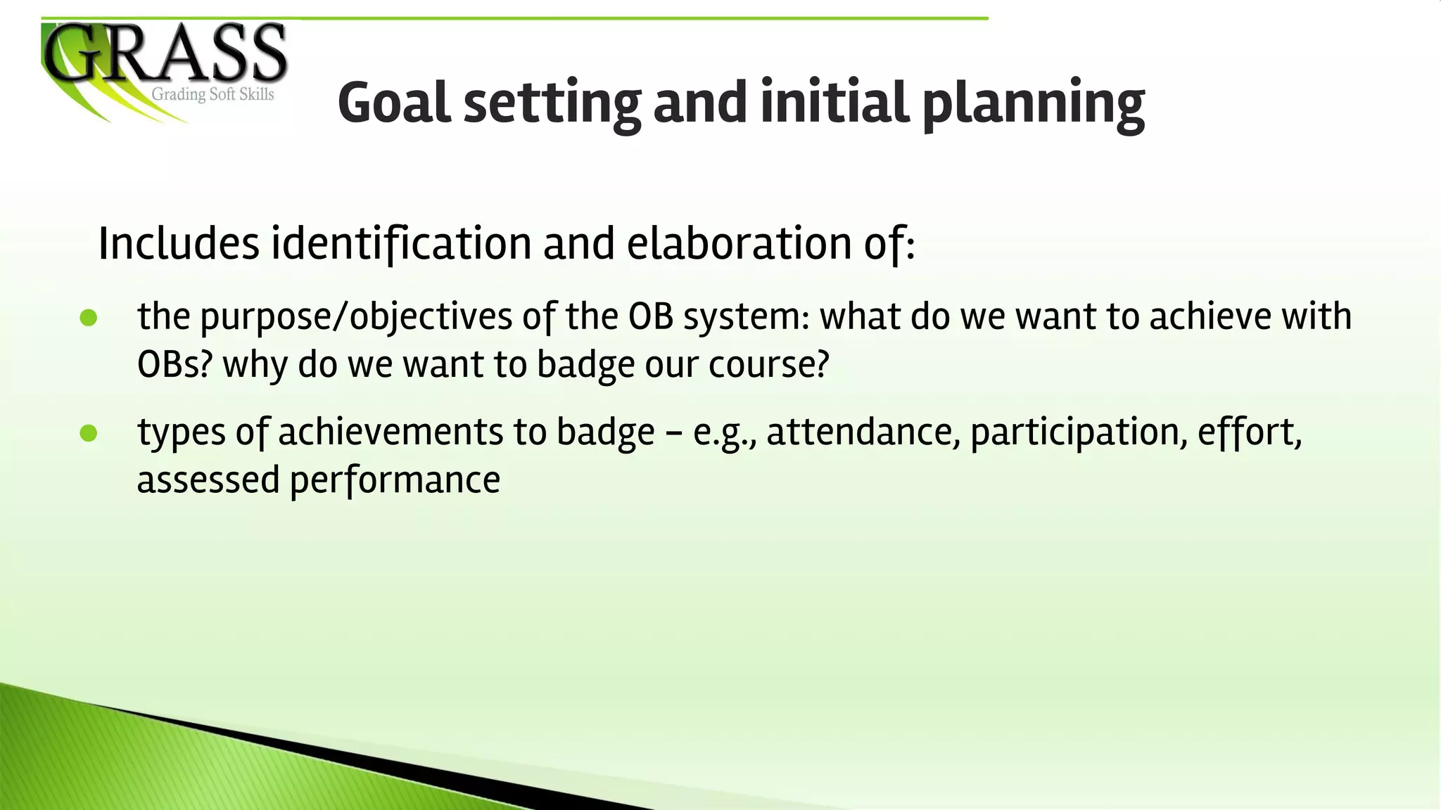 Includes identification and elaboration of:
● the purpose/objectives of the OB system: what do we want to achieve with
OBs? why do we want to badge our course?
● types of achievements to badge - e.g., attendance, participation, effort,
assessed performance
Goal setting and initial planning
 