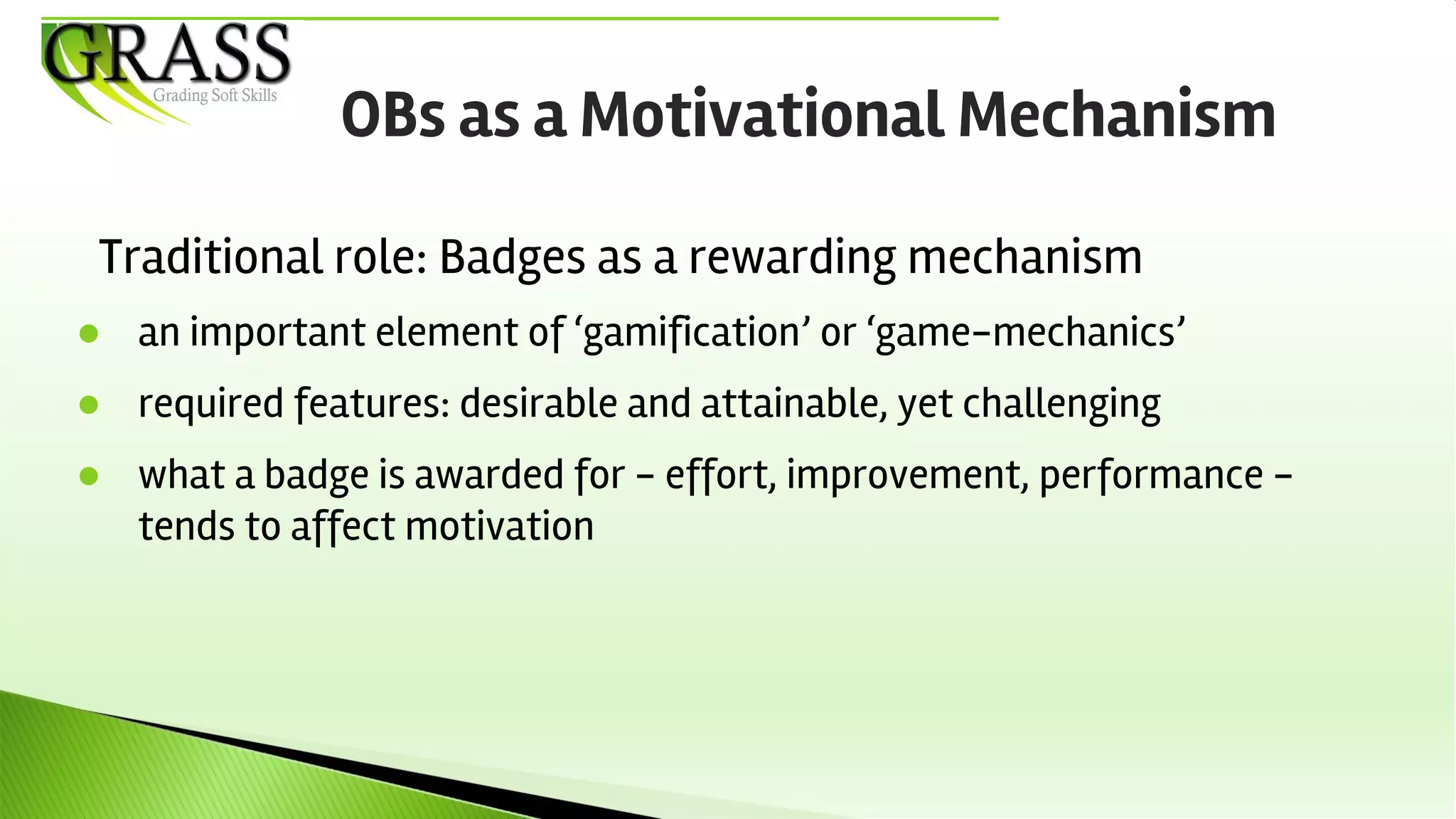 Traditional role: Badges as a rewarding mechanism
● an important element of ‘gamification’ or ‘game-mechanics’
● required features: desirable and attainable, yet challenging
● what a badge is awarded for - effort, improvement, performance -
tends to affect motivation
OBs as a Motivational Mechanism
 