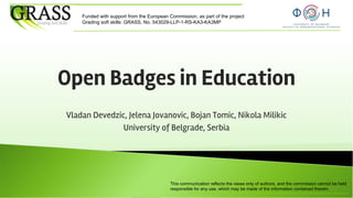This communication reflects the views only of authors, and the commission cannot be held
responsible for any use, which may be made of the information contained therein.
Funded with support from the European Commission, as part of the project
Grading soft skills: GRASS, No. 543029-LLP-1-RS-KA3-KA3MP
Open Badges in Education
Vladan Devedzic, Jelena Jovanovic, Bojan Tomic, Nikola Milikic
University of Belgrade, Serbia
 