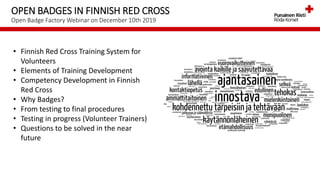 OPEN BADGES IN FINNISH RED CROSS
Open Badge Factory Webinar on December 10th 2019
• Finnish Red Cross Training System for
Volunteers
• Elements of Training Development
• Competency Development in Finnish
Red Cross
• Why Badges?
• From testing to final procedures
• Testing in progress (Volunteer Trainers)
• Questions to be solved in the near
future
 