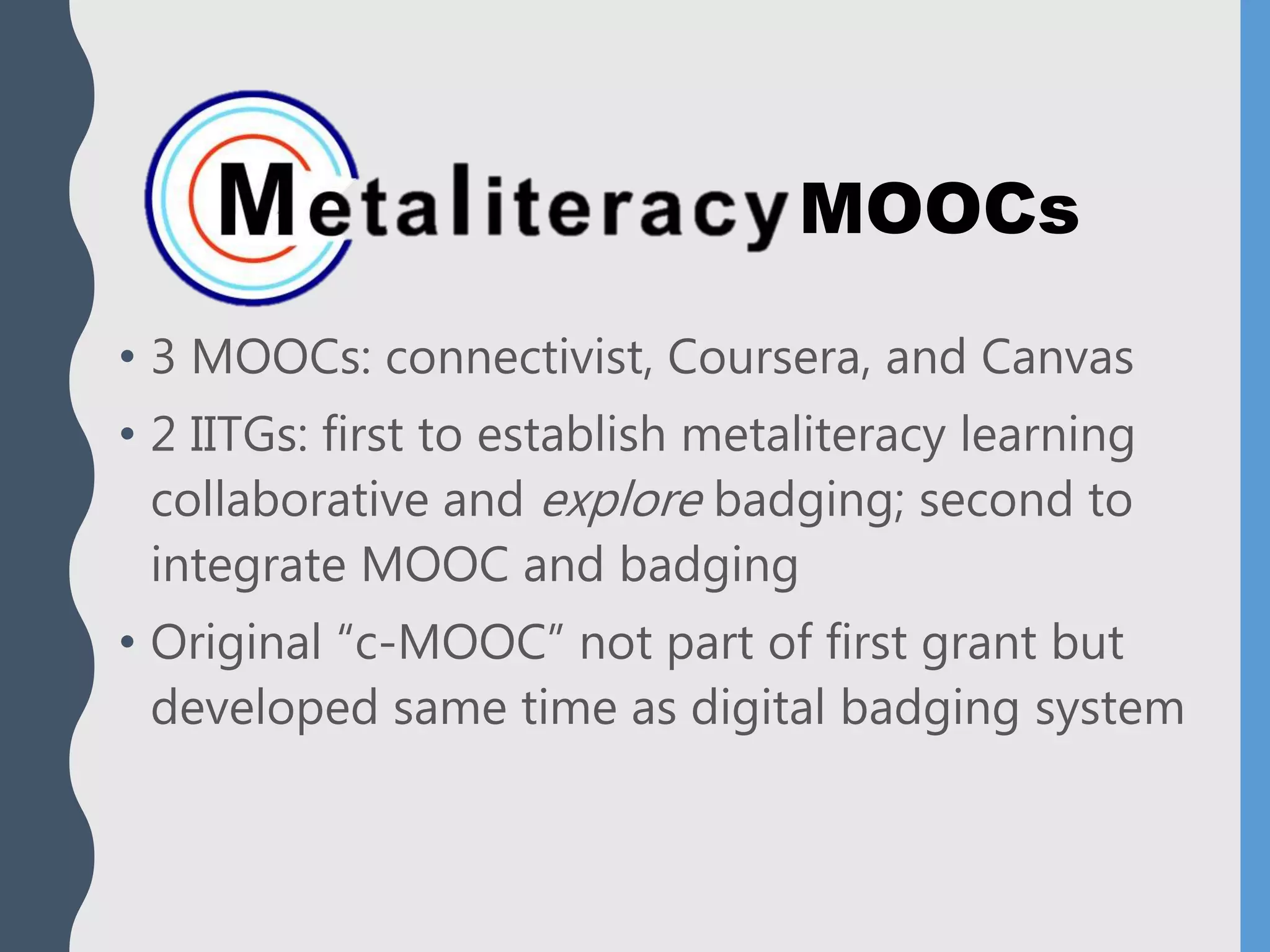 MOOCs
• 3 MOOCs: connectivist, Coursera, and Canvas
• 2 IITGs: first to establish metaliteracy learning
collaborative and explore badging; second to
integrate MOOC and badging
• Original “c-MOOC” not part of first grant but
developed same time as digital badging system
 