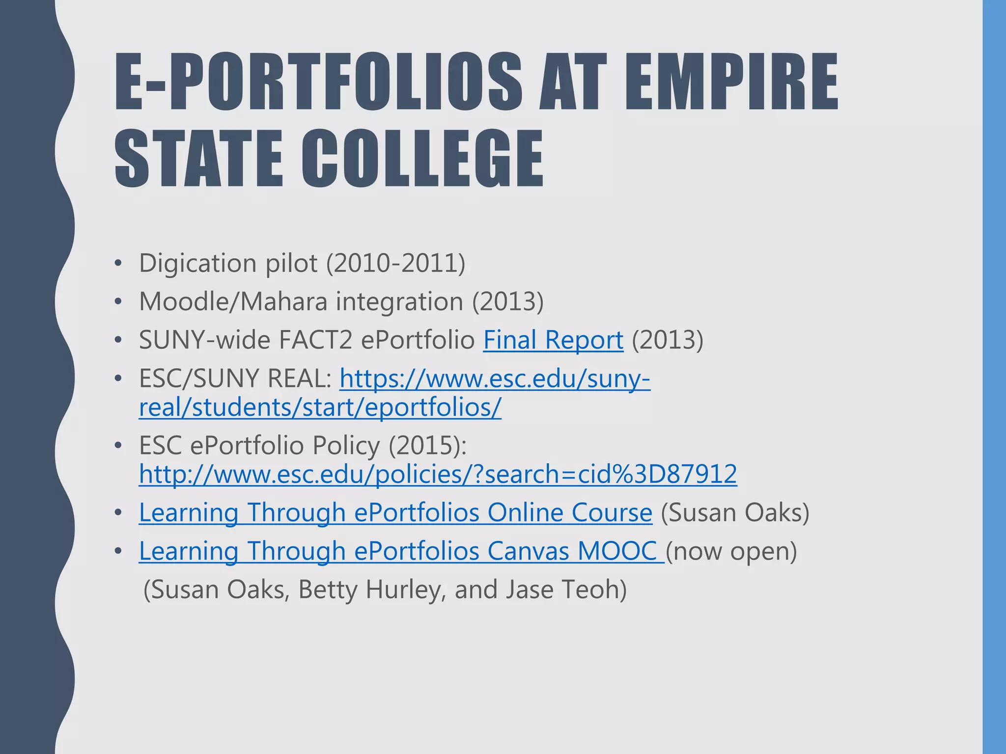 E-PORTFOLIOS AT EMPIRE
STATE COLLEGE
• Digication pilot (2010-2011)
• Moodle/Mahara integration (2013)
• SUNY-wide FACT2 ePortfolio Final Report (2013)
• ESC/SUNY REAL: https://www.esc.edu/suny-
real/students/start/eportfolios/
• ESC ePortfolio Policy (2015):
http://www.esc.edu/policies/?search=cid%3D87912
• Learning Through ePortfolios Online Course (Susan Oaks)
• Learning Through ePortfolios Canvas MOOC (now open)
(Susan Oaks, Betty Hurley, and Jase Teoh)
 