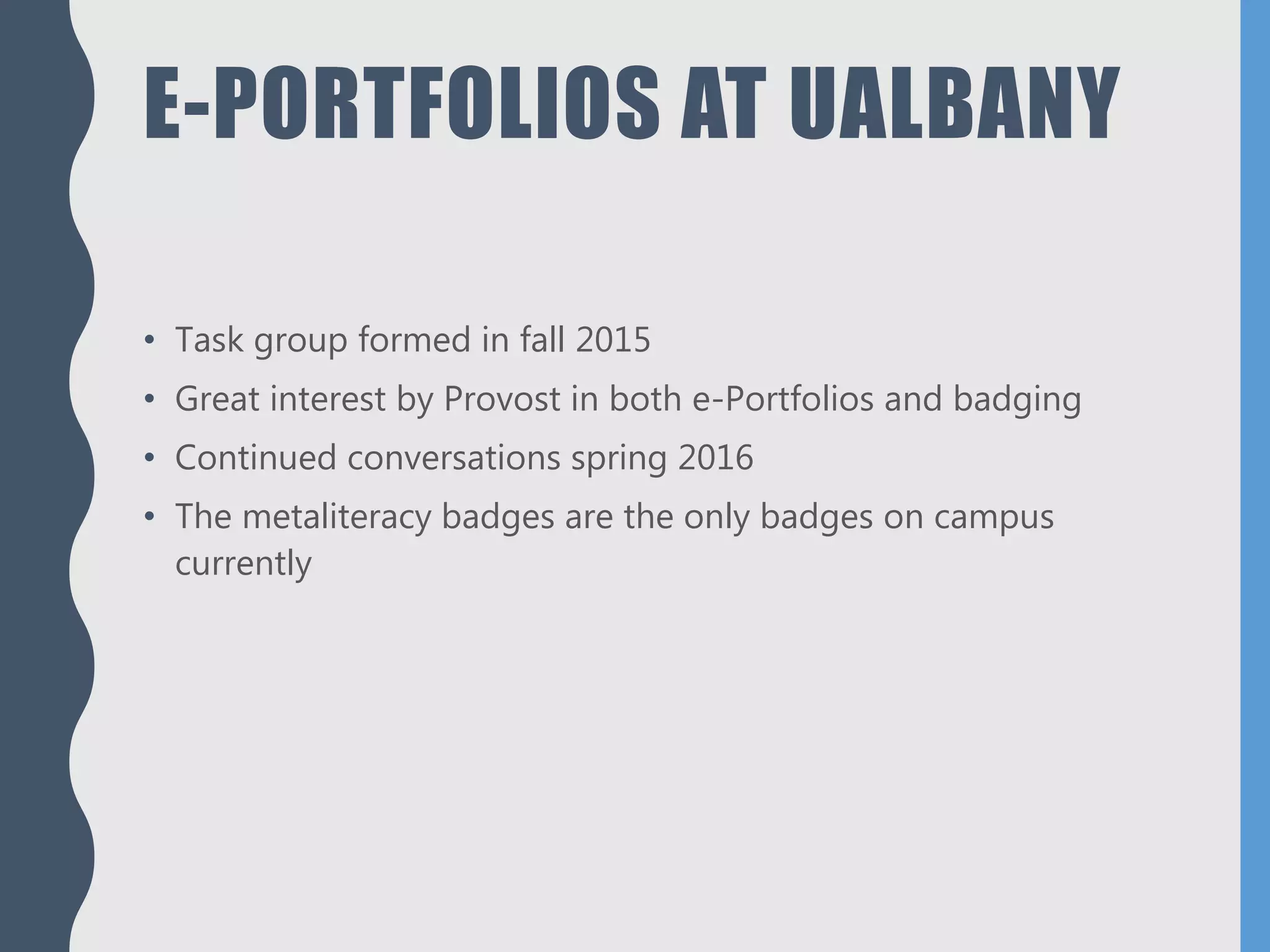 E-PORTFOLIOS AT UALBANY
• Task group formed in fall 2015
• Great interest by Provost in both e-Portfolios and badging
• Continued conversations spring 2016
• The metaliteracy badges are the only badges on campus
currently
 