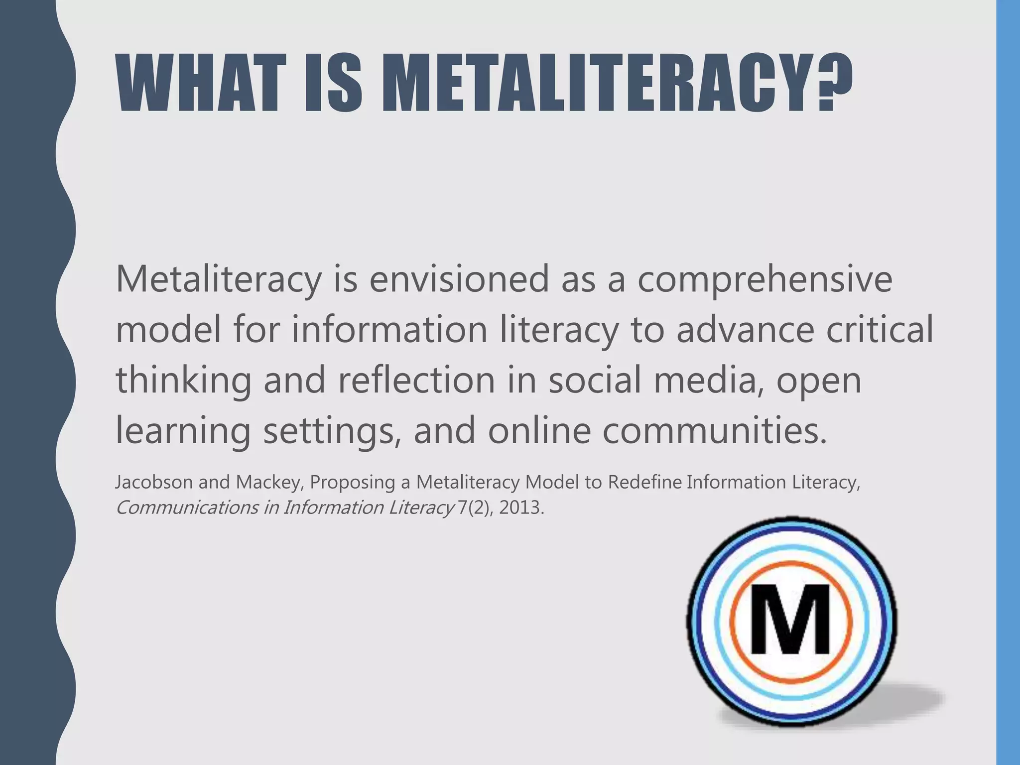 WHAT IS METALITERACY?
Metaliteracy is envisioned as a comprehensive
model for information literacy to advance critical
thinking and reflection in social media, open
learning settings, and online communities.
Jacobson and Mackey, Proposing a Metaliteracy Model to Redefine Information Literacy,
Communications in Information Literacy 7(2), 2013.
 