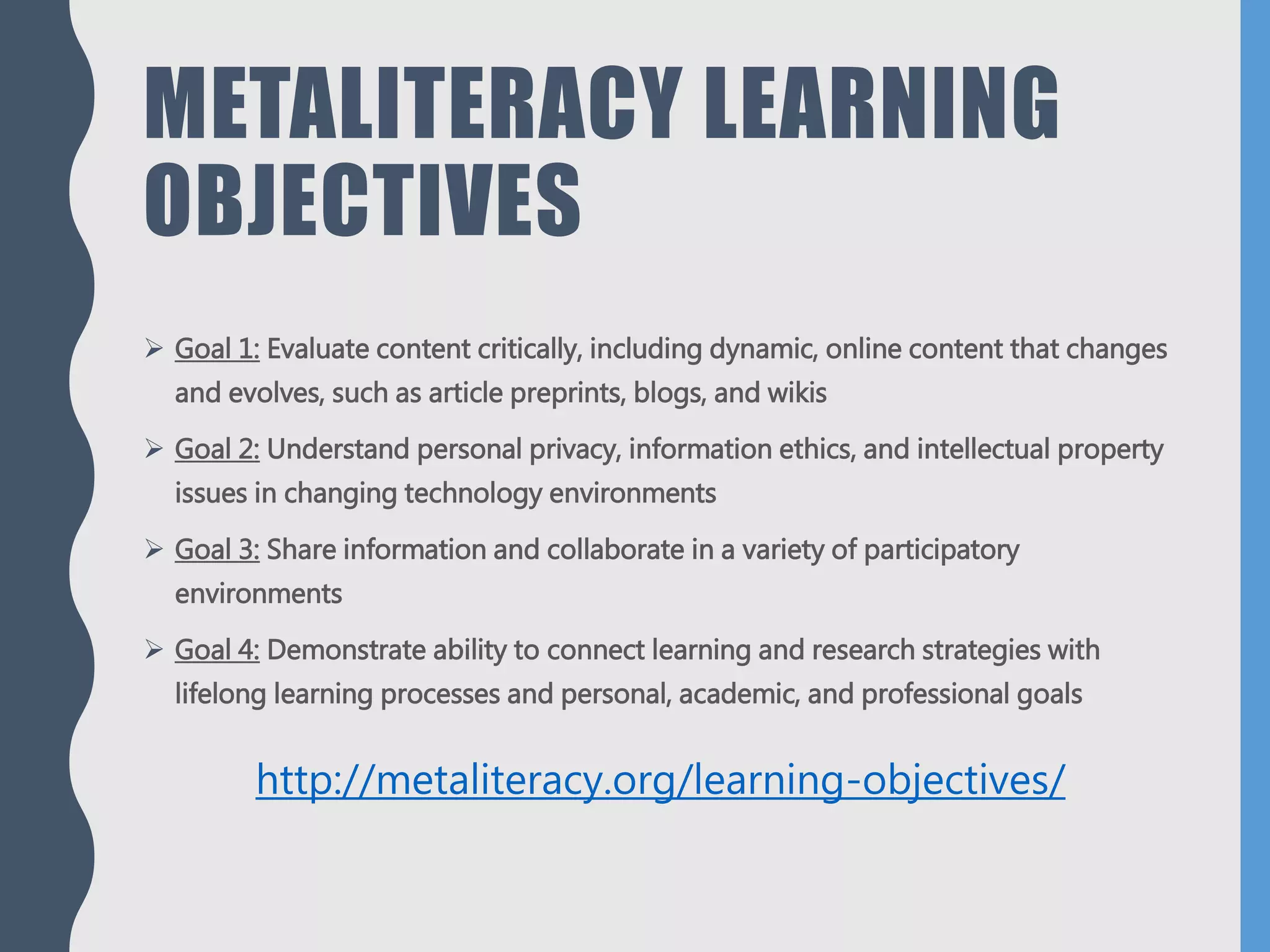 METALITERACY LEARNING
OBJECTIVES
 Goal 1: Evaluate content critically, including dynamic, online content that changes
and evolves, such as article preprints, blogs, and wikis
 Goal 2: Understand personal privacy, information ethics, and intellectual property
issues in changing technology environments
 Goal 3: Share information and collaborate in a variety of participatory
environments
 Goal 4: Demonstrate ability to connect learning and research strategies with
lifelong learning processes and personal, academic, and professional goals
http://metaliteracy.org/learning-objectives/
 