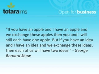 "If you have an apple and I have an apple and
we exchange these apples then you and I will
still each have one apple. But if you have an idea
and I have an idea and we exchange these ideas,
then each of us will have two ideas." - George
Bernard Shaw
 