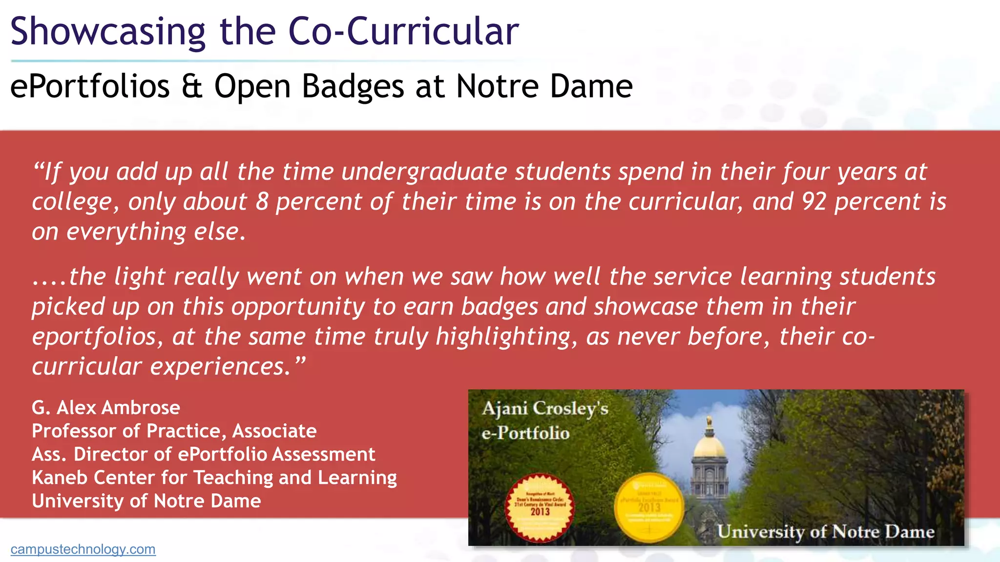 “If you add up all the time undergraduate students spend in their four years at
college, only about 8 percent of their time is on the curricular, and 92 percent is
on everything else.
....the light really went on when we saw how well the service learning students
picked up on this opportunity to earn badges and showcase them in their
eportfolios, at the same time truly highlighting, as never before, their co-
curricular experiences.”
G. Alex Ambrose
Professor of Practice, Associate
Ass. Director of ePortfolio Assessment
Kaneb Center for Teaching and Learning
University of Notre Dame
ePortfolios & Open Badges at Notre Dame
Showcasing the Co-Curricular
campustechnology.com
 