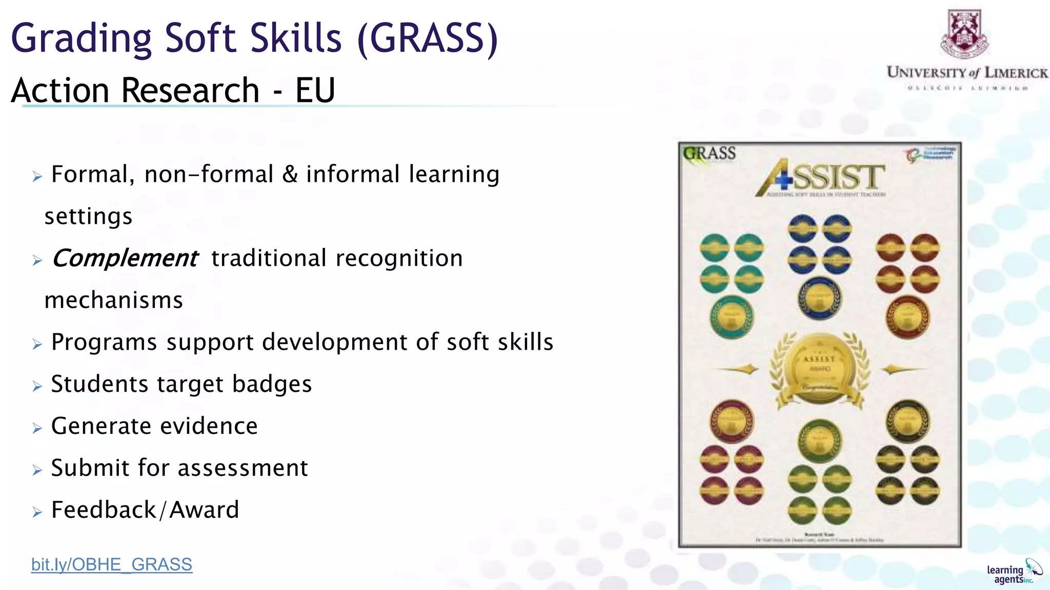 Action Research - EU
Grading Soft Skills (GRASS)
 Formal, non-formal & informal learning
settings
 Complement traditional recognition
mechanisms
 Programs support development of soft skills
 Students target badges
 Generate evidence
 Submit for assessment
 Feedback/Award
bit.ly/OBHE_GRASS
 