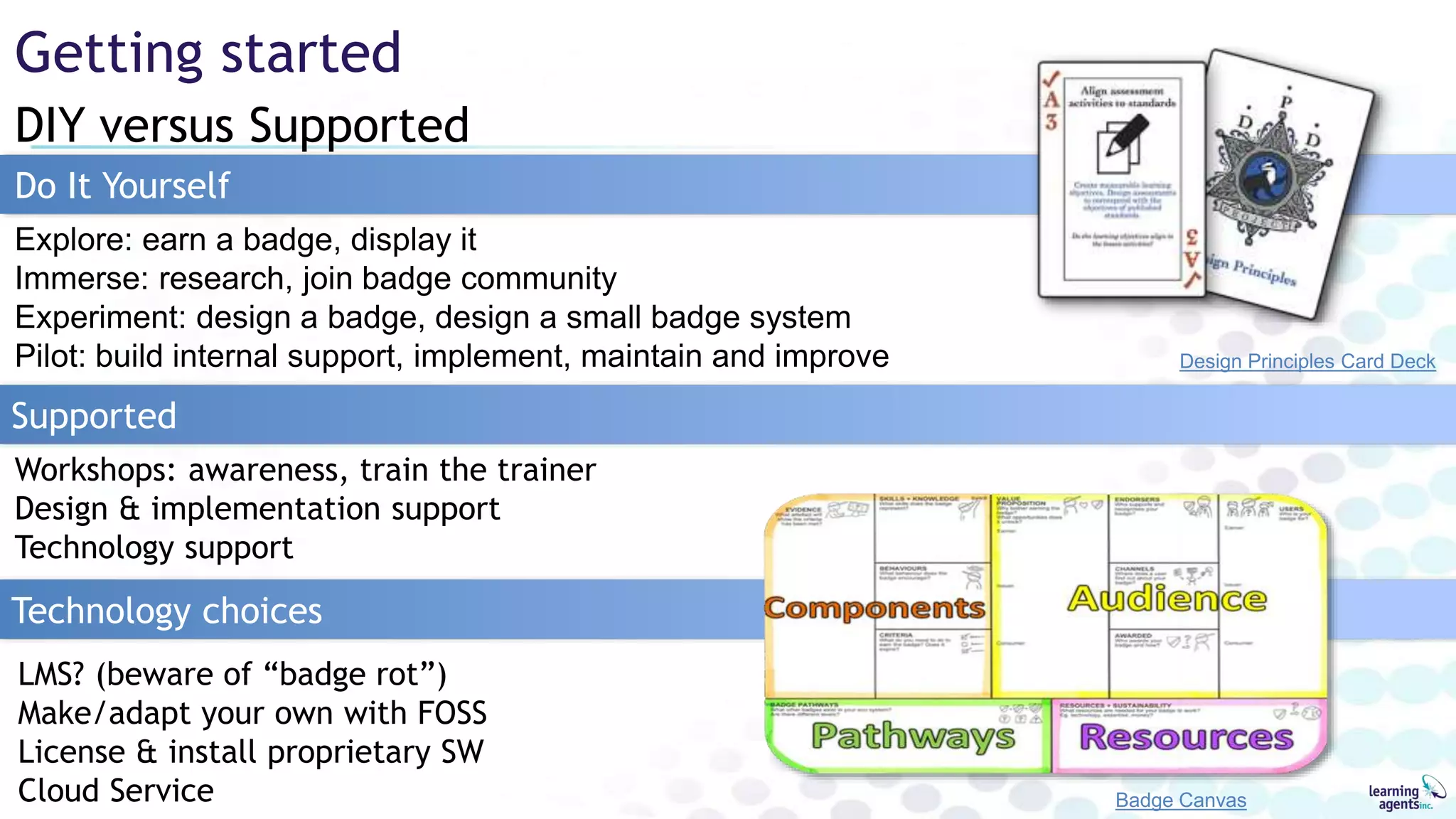 LMS? (beware of “badge rot”)
Make/adapt your own with FOSS
License & install proprietary SW
Cloud Service
DIY versus Supported
Getting started
Badge Canvas
Design Principles Card Deck
Do It Yourself
Workshops: awareness, train the trainer
Design & implementation support
Technology support
Supported
Technology choices
Explore: earn a badge, display it
Immerse: research, join badge community
Experiment: design a badge, design a small badge system
Pilot: build internal support, implement, maintain and improve
 