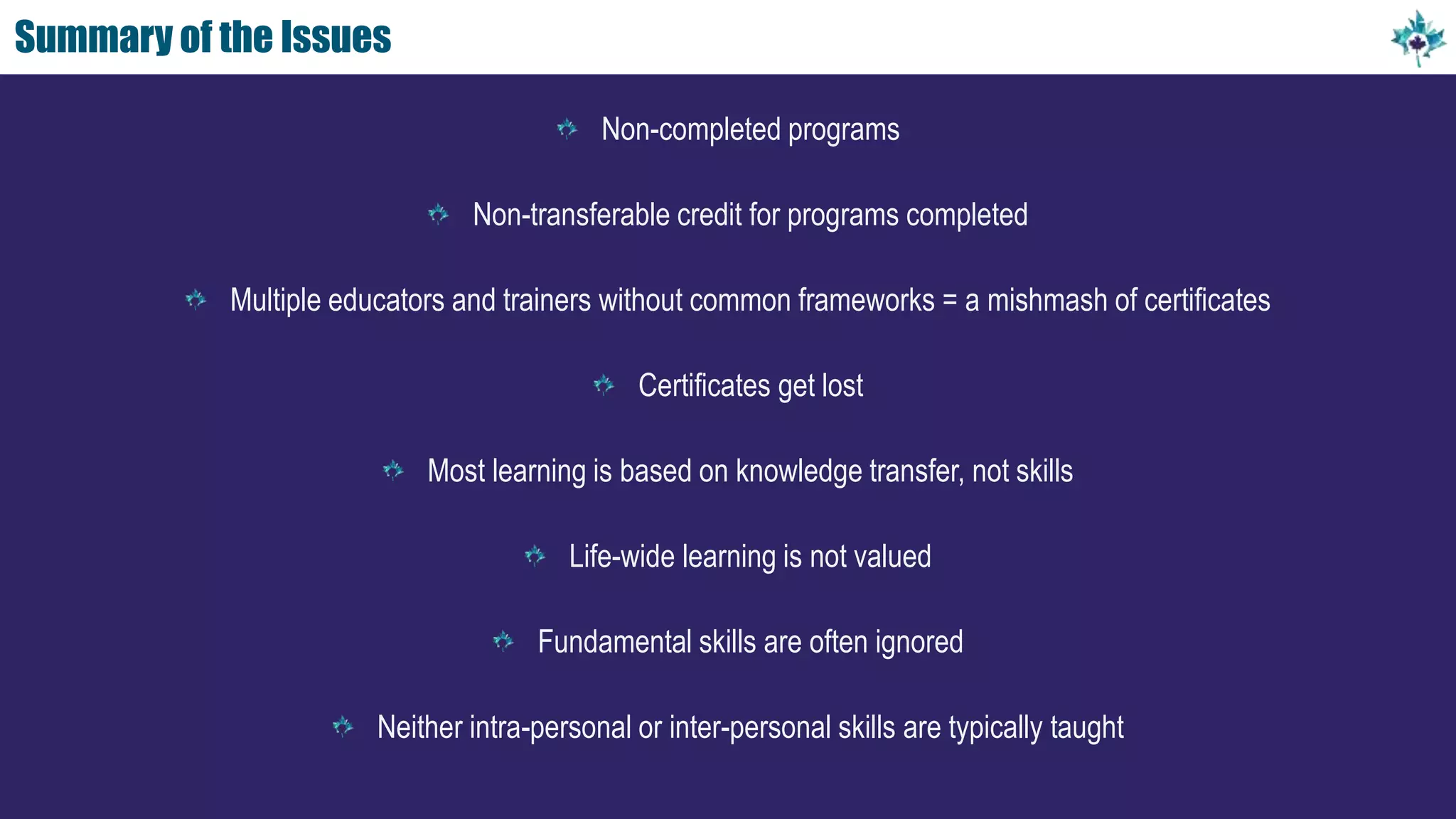 Summary of the Issues
Non-completed programs
Non-transferable credit for programs completed
Multiple educators and trainers without common frameworks = a mishmash of certificates
Certificates get lost
Most learning is based on knowledge transfer, not skills
Life-wide learning is not valued
Fundamental skills are often ignored
Neither intra-personal or inter-personal skills are typically taught
 