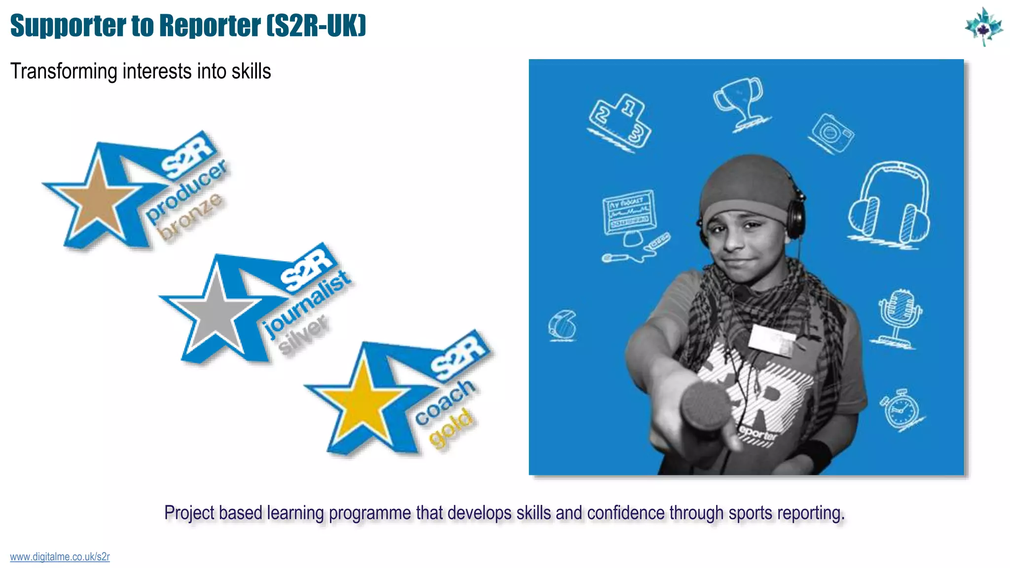 Supporter to Reporter (S2R-UK)
Transforming interests into skills
www.digitalme.co.uk/s2r
Project based learning programme that develops skills and confidence through sports reporting.
 