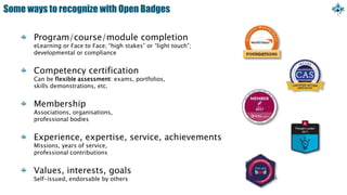 Some ways to recognize with Open Badges
Program/course/module completion
eLearning or Face to Face; “high stakes” or “light touch”;
developmental or compliance
Competency certification
Can be flexible assessment: exams, portfolios,
skills demonstrations, etc.
Membership
Associations, organisations,
professional bodies
Experience, expertise, service, achievements
Missions, years of service,
professional contributions
Values, interests, goals
Self-issued, endorsable by others
 