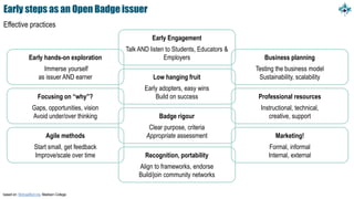 Early steps as an Open Badge issuer
Effective practices
based on: MichaelBoll.me, Madison College
Early hands-on exploration
Immerse yourself
as issuer AND earner
Focusing on “why”?
Gaps, opportunities, vision
Avoid under/over thinking
Agile methods
Start small, get feedback
Improve/scale over time
Business planning
Testing the business model
Sustainability, scalability
Professional resources
Instructional, technical,
creative, support
Marketing!
Formal, informal
Internal, external
Early Engagement
Talk AND listen to Students, Educators &
Employers
Low hanging fruit
Early adopters, easy wins
Build on success
Badge rigour
Clear purpose, criteria
Appropriate assessment
Recognition, portability
Align to frameworks, endorse
Build/join community networks
 