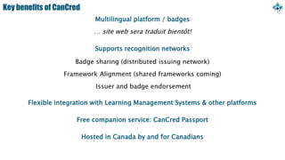 Key benefits of CanCred
Multilingual platform / badges
… site web sera traduit bientôt!
Supports recognition networks
Badge sharing (distributed issuing network)
Framework Alignment (shared frameworks coming)
Issuer and badge endorsement
Flexible integration with Learning Management Systems & other platforms
Free companion service: CanCred Passport
Hosted in Canada by and for Canadians
 