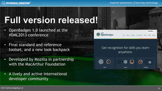 ©2013 MyKnowledgeMap Ltd
Inspired assessment learning technology
13
Full version released!
• OpenBadges 1.0 launched at the
#DML2013 conference
• Final standard and reference
toolset, and a new look backpack
• Developed by Mozilla in partnership
with the MacArthur Foundation
• A lively and active international
developer community
 