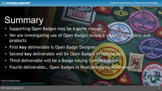 ©2013 MyKnowledgeMap Ltd
Inspired assessment learning technology
9
Summary
• Supporting Open Badges may be a game changer
• We are investigating use of Open Badges across a variety of projects and
products
• First key deliverable is Open Badge Designer
• Second key deliverable will be Open Badges in UpBete site
• Third deliverable will be a Badge Issuing Component
• Fourth deliverable… Open Badges in ReallyManaging Assessment?
Photo by Matt Hobbs
http://www.flickr.com/photos/ultrahi/2209625078/
 
