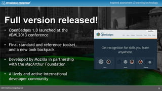©2013 MyKnowledgeMap Ltd
Inspired assessment learning technology
13
Full version released!
• OpenBadges 1.0 launched at the
#DML2013 conference
• Final standard and reference toolset,
and a new look backpack
• Developed by Mozilla in partnership
with the MacArthur Foundation
• A lively and active international
developer community
 