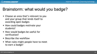 ©2013 MyKnowledgeMap Ltd
Inspired assessment learning technology
Brainstorm: what would you badge?
• Choose an area that’s relevant to you
and your group that lends itself to
awarding open badges
• How could badges motivate your
students?
• How would badges be useful for
verification?
• Describe the workflow
• What rules might people have to meet
to earn a badge?
15
 