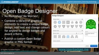 ©2013 MyKnowledgeMap Ltd
Inspired assessment learning technology
18
Art Supplies 2 by Andrew Forgrave
http://www.flickr.com/photos/aforgrave/6108281552/in/photostream/
Open Badge Designer
www.openbadges.me
• No Photoshop? No Worries!
• Combine a library of graphical
elements to create a unique badge
design. Add text and change colours
for anyone to design badges and
award criteria
• Publish a custom Open Badge
graphic in PNG format
 