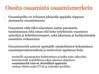 Osoita osaamista osaamismerkein
q  Osaamispolku on erilainen jokaisella oppijalla riippuen
aiemmasta osaamistasosta
•  Osaamisen näkyväksi tekeminen auttaa paremmin
tunnistamaan sekä oman että koko työyhteisön osaamisen
nykytilan ja kehittämistarpeet, sekä jakamaan ja hyödyntämään
osaamista verkostoissa
•  Osaamismerkit antavat opettajille omakohtaisen kokemuksen
osaamisperusteisuudesta ja motivoivat oppimaan lisää.
q  merkeillä osaamispolun kehittyminen ja kulku tulee näkyväksi
q  toimintamalli mahdollistaa oikea-aikaisen ohjauksen
q  osaamismerkit tukevat yhteisöllistä oppimista
q  voidaan liittää osaksi CV:tä ja LinkedIn-profiiliin	
  
 