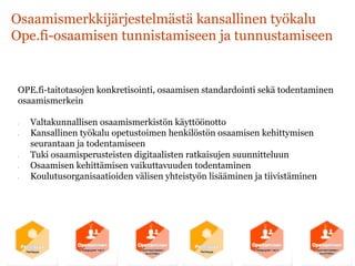 Osaamismerkkijärjestelmästä kansallinen työkalu
Ope.fi-osaamisen tunnistamiseen ja tunnustamiseen
OPE.fi-taitotasojen konkretisointi, osaamisen standardointi sekä todentaminen
osaamismerkein
•  Valtakunnallisen osaamismerkistön käyttöönotto
•  Kansallinen työkalu opetustoimen henkilöstön osaamisen kehittymisen
seurantaan ja todentamiseen
•  Tuki osaamisperusteisten digitaalisten ratkaisujen suunnitteluun
•  Osaamisen kehittämisen vaikuttavuuden todentaminen
•  Koulutusorganisaatioiden välisen yhteistyön lisääminen ja tiivistäminen
 