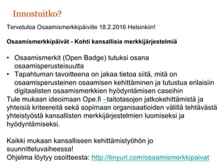 Innostuitko?
Tervetuloa Osaamismerkkipäiville 18.2.2016 Helsinkiin!
Osaamismerkkipäivät - Kohti kansallisia merkkijärjestelmiä
•  Osaamismerkit (Open Badge) tutuksi osana
osaamisperusteisuutta
•  Tapahtuman tavoitteena on jakaa tietoa siitä, mitä on
osaamisperusteinen osaamisen kehittäminen ja tutustua erilaisiin
digitaalisten osaamismerkkien hyödyntämisen caseihin
Tule mukaan ideoimaan Ope.fi –taitotasojen jatkokehittämistä ja
yhteisiä kriteereitä sekä sopimaan organisaatioiden välillä tehtävästä
yhteistyöstä kansallisten merkkijärjestelmien luomiseksi ja
hyödyntämiseksi.
Kaikki mukaan kansalliseen kehittämistyöhön jo
suunnitteluvaiheessa!
Ohjelma löytyy osoitteesta: http://tinyurl.com/osaamismerkkipaivat
 