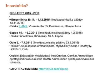 Innostuitko?
• DIGILEIRIT 2015 - 2016
• 
• Hämeenlinna 30.11. - 1.12.2015 (ilmoittautumisaika päättyy
13.11.2015)
• Paikka: HAMK, Visamäentie 35, D-rakennus, Hämeenlinna
• Espoo 15. - 16.2.2016 (ilmoittautumisaika päättyy 1.2.2016)
• Paikka: InnoOmnia, Kirkkokatu 16 A, Espoo
• Oulu 6. - 7.4.2016 (ilmoittautumisaika päättyy 23.3.2016)
• Paikka: Oulun seudun ammattiopisto, Myllytullin yksikkö / InnoMylly,
Isokatu 1, Oulu
• Digileirit järjestetään yhteistyössä InnoOmnian, Oamkin Ammatillisen
opettajakorkeakoulun sekä HAMK Ammatillisen opettajakorkeakoulun
toimesta.
• ILMOITTAUTUMINEN: http://tinyurl.com/digileiri
 