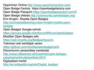 Oppiminen Online http://www.oppiminenonline.com/
Open Badge Factory https://openbadgefactory.com
Open Badge Passport https://openbadgepassport.com/fi
Open Badge yhteisö http://community.openbadges.org/
Erin Knight - Mozilla Open Badges
http://connectedlearning.tv/erin-knight-mozilla-open-
badges
Open Badges Google-ryhmä
https://groups.google.com/forum/#!forum/openbadges
Mozillan Open Badges wiki
https://wiki.mozilla.org/Badges/Issuers
Tekninen wiki kehittäjiä varten
https://github.com/mozilla/openbadges/wiki
Discentumin yleisesittely merkeistä
http://www.slideshare.net/mediheli/open-badges-
osaamismerkit-yleisesittely-2014
Digitaaliset merkit
http://en.wikipedia.org/wiki/Digital_badges
 