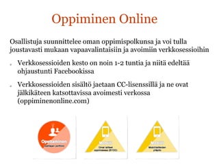 Oppiminen Online
Osallistuja suunnittelee oman oppimispolkunsa ja voi tulla
joustavasti mukaan vapaavalintaisiin ja avoimiin verkkosessioihin
q  Verkkosessioiden kesto on noin 1-2 tuntia ja niitä edeltää
ohjaustunti Facebookissa
q  Verkkosessioiden sisältö jaetaan CC-lisenssillä ja ne ovat
jälkikäteen katsottavissa avoimesti verkossa
(oppiminenonline.com)
 