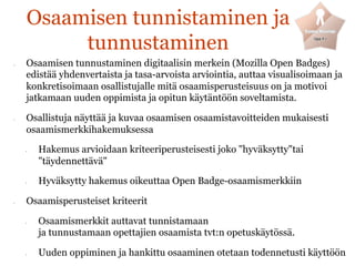 Osaamisen tunnistaminen ja
tunnustaminen
•  Osaamisen tunnustaminen digitaalisin merkein (Mozilla Open Badges)
edistää yhdenvertaista ja tasa-arvoista arviointia, auttaa visualisoimaan ja
konkretisoimaan osallistujalle mitä osaamisperusteisuus on ja motivoi
jatkamaan uuden oppimista ja opitun käytäntöön soveltamista.
•  Osallistuja näyttää ja kuvaa osaamisen osaamistavoitteiden mukaisesti
osaamismerkkihakemuksessa
•  Hakemus arvioidaan kriteeriperusteisesti joko "hyväksytty"tai
"täydennettävä"
•  Hyväksytty hakemus oikeuttaa Open Badge-osaamismerkkiin
•  Osaamisperusteiset kriteerit
•  Osaamismerkkit auttavat tunnistamaan
ja tunnustamaan opettajien osaamista tvt:n opetuskäytössä.
•  Uuden oppiminen ja hankittu osaaminen otetaan todennetusti käyttöön
 