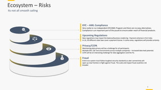 Ecosystem – Risks
Its not all smooth sailing
8
KYC – AML Compliance
Very costly to run independent KYC/AML Program and there are no easy alternatives.
Compliance is an important part of the puzzle to ensure wider reach of financial products.
Upcoming Regulations
New regulations may impact the balance/business models Eg:- Payment schemes in EU/ India.
In US, 50 different state laws cover a payment license. In some areas, regulations will provide certainty.
Privacy/CCPA
Maintaining data privacy will be a challenge for all participants.
Multiple DEV, QA Test environments across multiple companies – increased data leak potential.
CCPA will be an interesting challenge for data aggregators and the FIs.
Fraud
Entire eco system must follow toughest security standards as uber connectivity will
open up new frontiers in fight against Fraud. The scale and impact fraud could be a lot
broader.
 