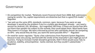 Governance
• On competition for market, “Relatively recent financial shock from 2008, BoE submissions
saying be careful. Yes, capital requirements are distortive but that is a govt/FCA model.” –
Regulator
• “we said use the same APIS, standards, common, open, because if you were an app
developer it would be the problem if you’re a mobile app developer already - you need a
version for Android, iOS, Windows… but magnified 100 times. If there are license-free APIs
out there then people not subject to the remedy, they could adopt them. Most banks have.
They haven’t in Europe. We were criticised by purists who said banks should be competing
on APIs - why would they do that, you want the worst possible APIs? ” - Regulator
• On need for sector regulator, “Quite a few submissions from Payment System Regulator,
because it was very young, worried with the stroke of the chancellor’s pen might go out of
business. Trying to increase market discipline generally. Didn’t think would cause risks to
prudence, stability, anticompetitive - banks claimed, but they couldn’t substantiate.” –
Regulator
 