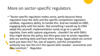 More on sector-specific regulators
• “Sector-specific regulation makes sense, partly because these
regulators have the skills and the specific competition regulators,
sandbox, regulatory ability, to handle this. And we needed an OBIE,
engaging daily with the banks. Not something I would say to CMA
adopt this yourself; implementation needs to go to a specific
regulator. Even with capture arguments - shouldn’t be with DMU;
they might devise the policy, but then goes over to sector regulator,
who are working daily and have other strings. Egypt asked can central
bank just does this? Yes, lots of experts, and the competition
authority too; but this isn’t the special skills needed - economists and
data scientists.” - Regulator
 