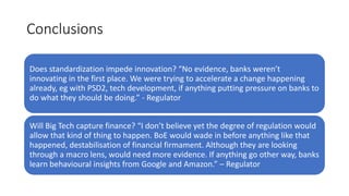 Conclusions
Does standardization impede innovation? “No evidence, banks weren’t
innovating in the first place. We were trying to accelerate a change happening
already, eg with PSD2, tech development, if anything putting pressure on banks to
do what they should be doing.” - Regulator
Will Big Tech capture finance? “I don’t believe yet the degree of regulation would
allow that kind of thing to happen. BoE would wade in before anything like that
happened, destabilisation of financial firmament. Although they are looking
through a macro lens, would need more evidence. If anything go other way, banks
learn behavioural insights from Google and Amazon.” – Regulator
 