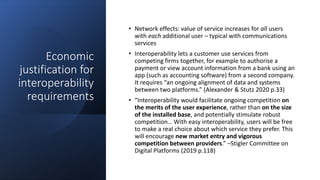 Economic
justification for
interoperability
requirements
• Network effects: value of service increases for all users
with each additional user – typical with communications
services
• Interoperability lets a customer use services from
competing firms together, for example to authorise a
payment or view account information from a bank using an
app (such as accounting software) from a second company.
It requires “an ongoing alignment of data and systems
between two platforms.” (Alexander & Stutz 2020 p.33)
• “Interoperability would facilitate ongoing competition on
the merits of the user experience, rather than on the size
of the installed base, and potentially stimulate robust
competition… With easy interoperability, users will be free
to make a real choice about which service they prefer. This
will encourage new market entry and vigorous
competition between providers.” –Stigler Committee on
Digital Platforms (2019 p.118)
 