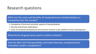 Research questions
What are the costs and benefits of comprehensive standardization vs
competition for the market?
• Complexity of technical and other aspects of standardization
• Security and privacy implications
• Costs of standards development and common services vs per-platform service development
What forms of governance work in which contexts?
How far does full interoperability stimulate diversity, complementary
innovation and/or competition?
 