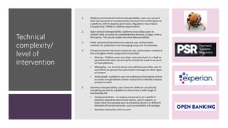 Technical
complexity/
level of
intervention
1. Platform-permissioned vertical interoperability: users can connect
their own account on complementary services from a third party to
a platform, with its express permission. Regulators may impose
transparency, FRAND or stability requirements
2. Open vertical interoperability: platforms must allow users to
connect their accounts on complementary services, or apps, from a
third party. This would enable real-time data portability.
3. Public horizontal interaction (no external user authorisation
needed), for publication and messaging using core functionality.
4. Private horizontal interaction (external user authorisation needed at
this and higher levels) using core functionality:
• Sharing – Platform users can share resources (such as a feed or
payment) with other persons (who should not need an account
on that platform).
• Messaging – an account owner can authorise any other user to
send them (or groups they administer) messages or other types
of content.
• Social graph: a platform user can authorise a third-party service
to access enough details of their contact list to identify contacts
present on both.
5. Seamless interoperability: users have the ability to use directly
competing services to a platform’s own across a wide range of
functionality for:
• Componentisation – to replace components on a platform
(whether default browsers/mail clients, search engines, or
lower-level functionality such as OS device drivers; or different
elements of current accounts, such as overdrafts and savings).
• Seamless interaction with its users.
 