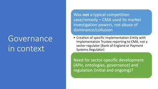 Governance
in context
Was not a typical competition
case/remedy – CMA used its market
investigation powers, not abuse of
dominance/collusion
• Creation of specific Implementation Entity with
Implementation Trustee reporting to CMA, not a
sector regulator (Bank of England or Payment
Systems Regulator)
Need for sector-specific development
(APIs, ontologies, governance) and
regulation (initial and ongoing)?
 